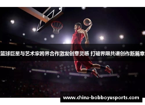 篮球巨星与艺术家跨界合作激发创意灵感 打破界限共谱创作新篇章