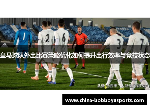 皇马球队外出比赛策略优化如何提升出行效率与竞技状态