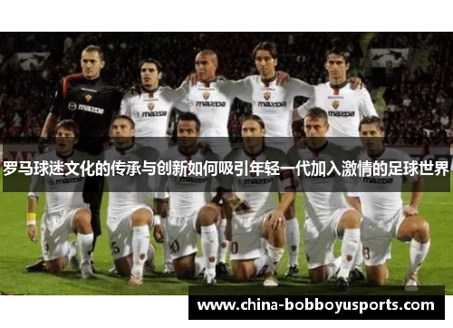 罗马球迷文化的传承与创新如何吸引年轻一代加入激情的足球世界