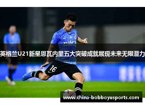 英格兰U21新星恩瓦内里五大突破成就展现未来无限潜力
