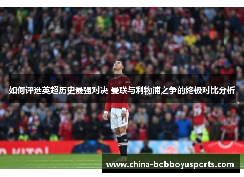 如何评选英超历史最强对决 曼联与利物浦之争的终极对比分析