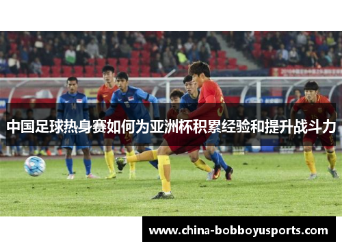 中国足球热身赛如何为亚洲杯积累经验和提升战斗力