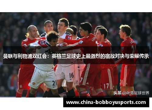 曼联与利物浦双红会：英格兰足球史上最激烈的宿敌对决与荣耀传承