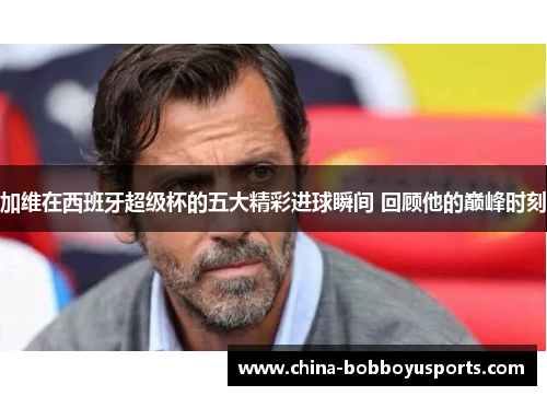 加维在西班牙超级杯的五大精彩进球瞬间 回顾他的巅峰时刻