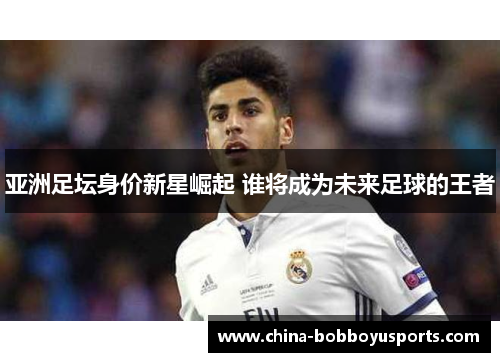 亚洲足坛身价新星崛起 谁将成为未来足球的王者