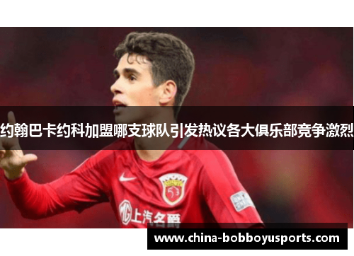 约翰巴卡约科加盟哪支球队引发热议各大俱乐部竞争激烈