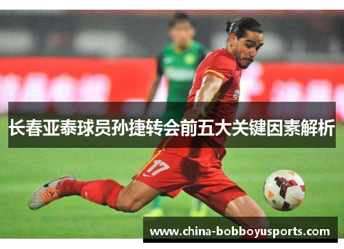 长春亚泰球员孙捷转会前五大关键因素解析