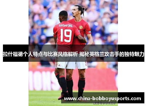 拉什福德个人特点与比赛风格解析 揭秘英格兰攻击手的独特魅力