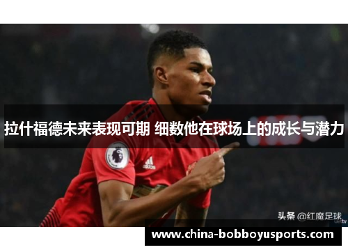 拉什福德未来表现可期 细数他在球场上的成长与潜力