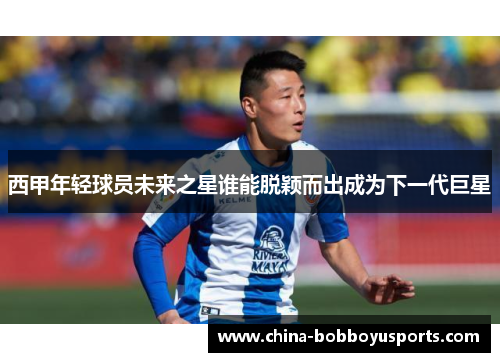 西甲年轻球员未来之星谁能脱颖而出成为下一代巨星
