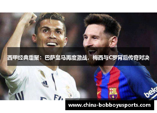 西甲经典重聚：巴萨皇马再度激战，梅西与C罗背后传奇对决