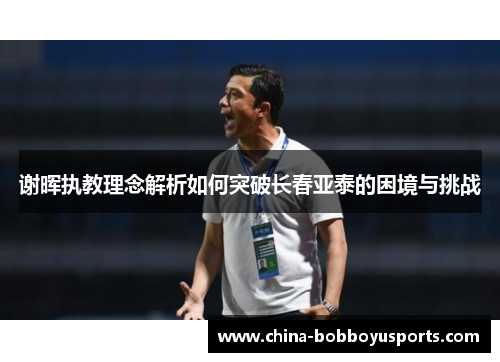 谢晖执教理念解析如何突破长春亚泰的困境与挑战 谢晖执教理念解析如何突破长春亚泰的困境与挑战