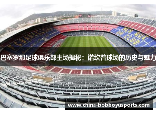 巴塞罗那足球俱乐部主场揭秘：诺坎普球场的历史与魅力