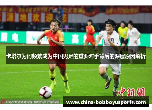 卡塔尔为何频繁成为中国男足的重要对手背后的深层原因解析