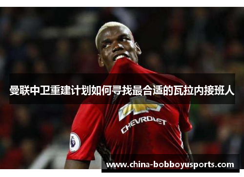 曼联中卫重建计划如何寻找最合适的瓦拉内接班人